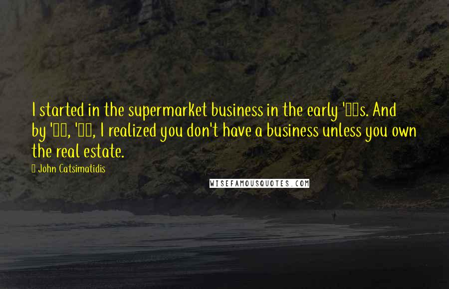 John Catsimatidis Quotes: I started in the supermarket business in the early '70s. And by '75, '76, I realized you don't have a business unless you own the real estate.