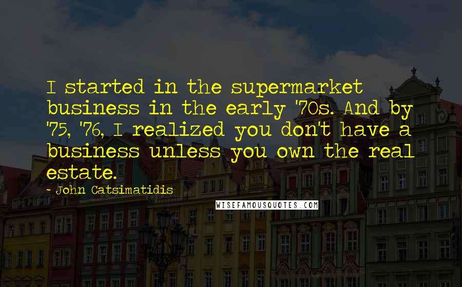 John Catsimatidis Quotes: I started in the supermarket business in the early '70s. And by '75, '76, I realized you don't have a business unless you own the real estate.