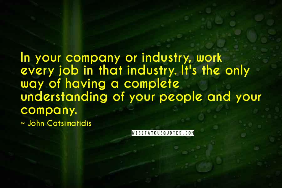 John Catsimatidis Quotes: In your company or industry, work every job in that industry. It's the only way of having a complete understanding of your people and your company.