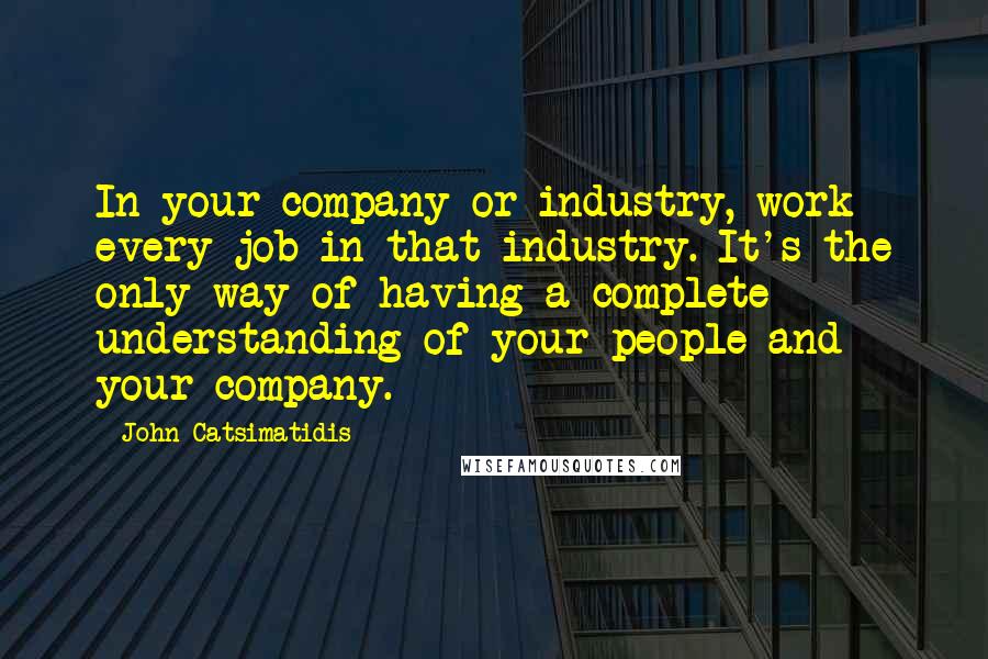 John Catsimatidis Quotes: In your company or industry, work every job in that industry. It's the only way of having a complete understanding of your people and your company.
