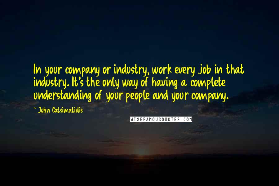 John Catsimatidis Quotes: In your company or industry, work every job in that industry. It's the only way of having a complete understanding of your people and your company.