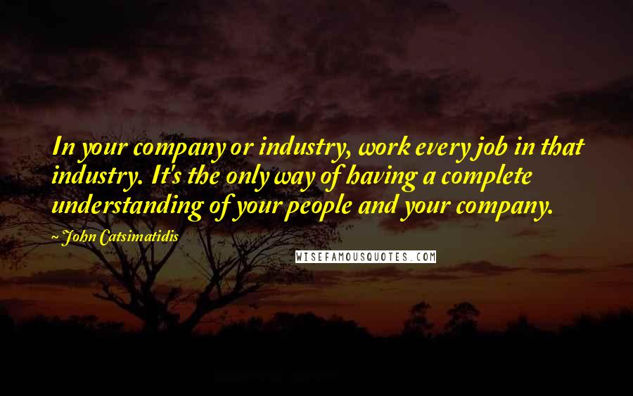 John Catsimatidis Quotes: In your company or industry, work every job in that industry. It's the only way of having a complete understanding of your people and your company.