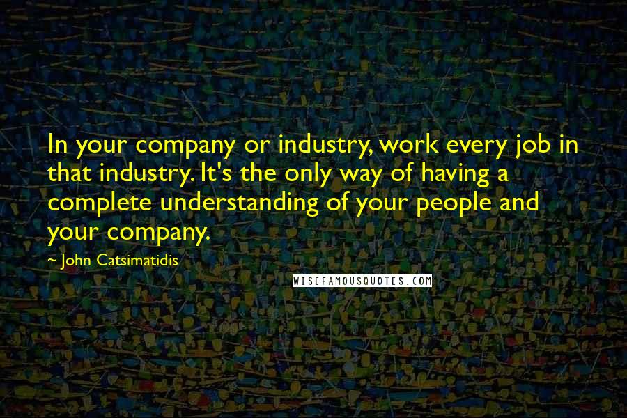 John Catsimatidis Quotes: In your company or industry, work every job in that industry. It's the only way of having a complete understanding of your people and your company.