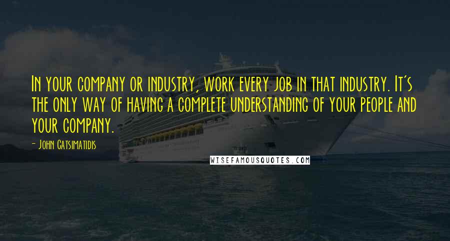 John Catsimatidis Quotes: In your company or industry, work every job in that industry. It's the only way of having a complete understanding of your people and your company.
