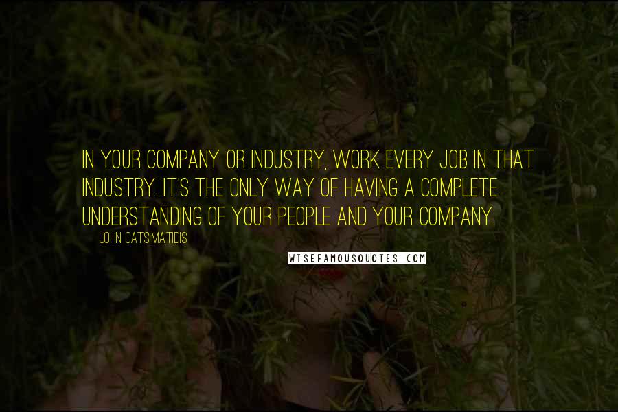 John Catsimatidis Quotes: In your company or industry, work every job in that industry. It's the only way of having a complete understanding of your people and your company.