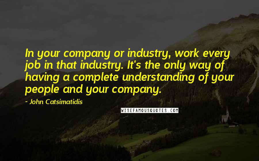 John Catsimatidis Quotes: In your company or industry, work every job in that industry. It's the only way of having a complete understanding of your people and your company.