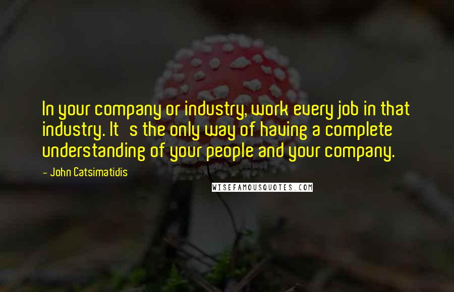 John Catsimatidis Quotes: In your company or industry, work every job in that industry. It's the only way of having a complete understanding of your people and your company.