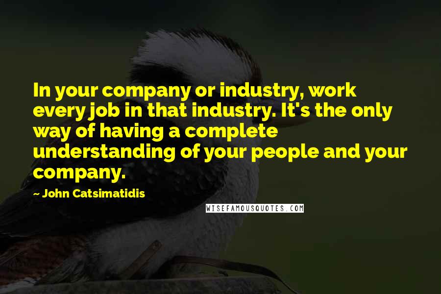 John Catsimatidis Quotes: In your company or industry, work every job in that industry. It's the only way of having a complete understanding of your people and your company.