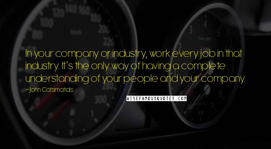 John Catsimatidis Quotes: In your company or industry, work every job in that industry. It's the only way of having a complete understanding of your people and your company.