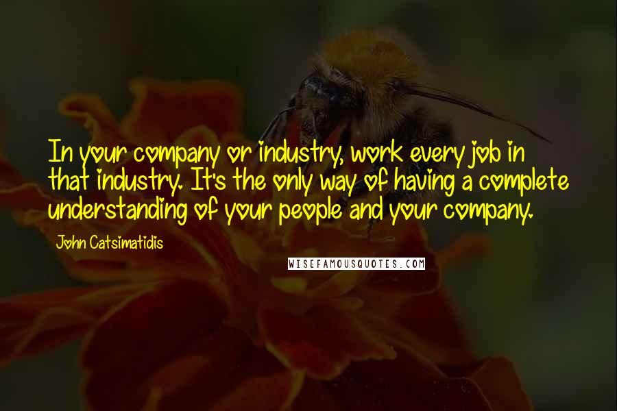 John Catsimatidis Quotes: In your company or industry, work every job in that industry. It's the only way of having a complete understanding of your people and your company.