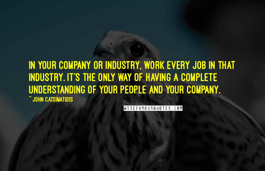 John Catsimatidis Quotes: In your company or industry, work every job in that industry. It's the only way of having a complete understanding of your people and your company.