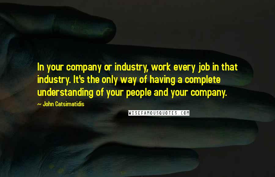 John Catsimatidis Quotes: In your company or industry, work every job in that industry. It's the only way of having a complete understanding of your people and your company.