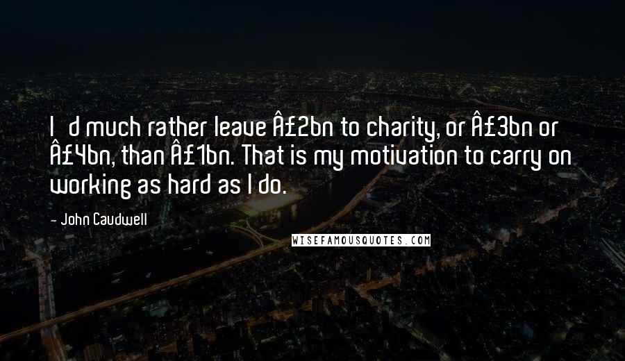 John Caudwell Quotes: I'd much rather leave Â£2bn to charity, or Â£3bn or Â£4bn, than Â£1bn. That is my motivation to carry on working as hard as I do.