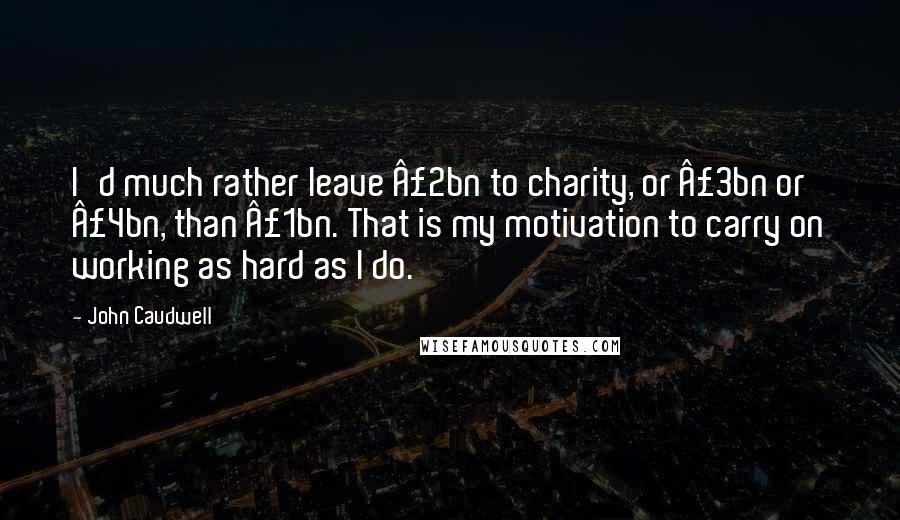 John Caudwell Quotes: I'd much rather leave £2bn to charity, or £3bn or £4bn, than £1bn. That is my motivation to carry on working as hard as I do.