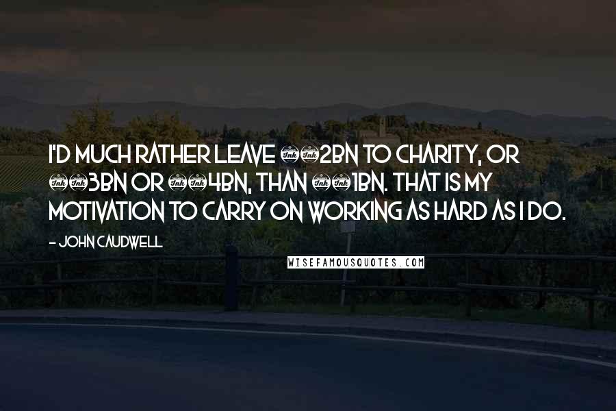 John Caudwell Quotes: I'd much rather leave Â£2bn to charity, or Â£3bn or Â£4bn, than Â£1bn. That is my motivation to carry on working as hard as I do.