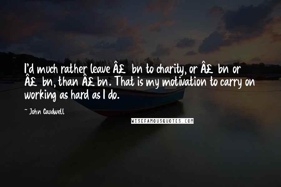 John Caudwell Quotes: I'd much rather leave Â£2bn to charity, or Â£3bn or Â£4bn, than Â£1bn. That is my motivation to carry on working as hard as I do.