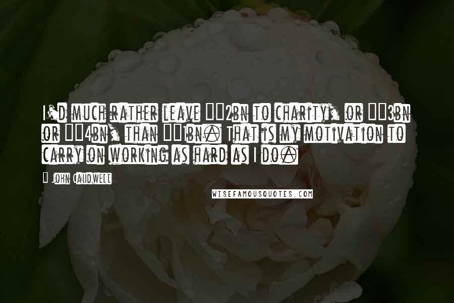 John Caudwell Quotes: I'd much rather leave Â£2bn to charity, or Â£3bn or Â£4bn, than Â£1bn. That is my motivation to carry on working as hard as I do.