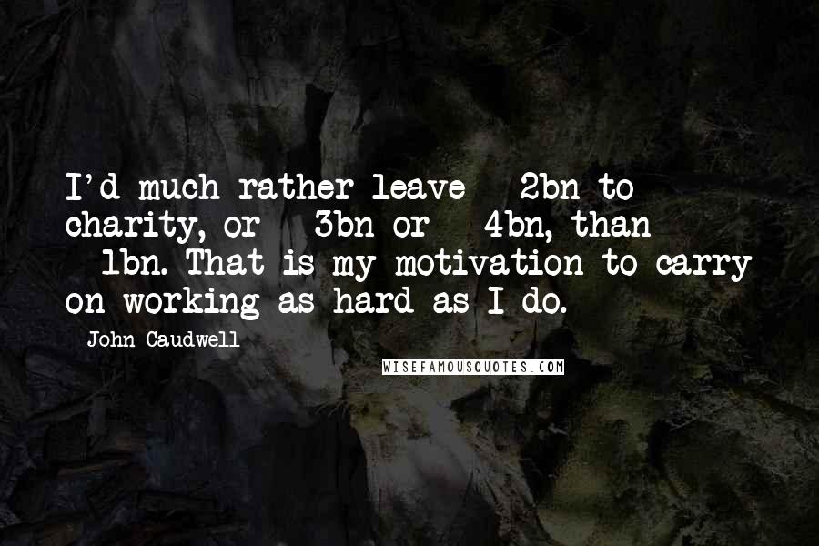 John Caudwell Quotes: I'd much rather leave Â£2bn to charity, or Â£3bn or Â£4bn, than Â£1bn. That is my motivation to carry on working as hard as I do.