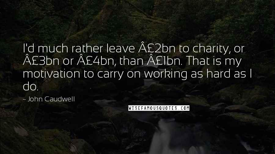 John Caudwell Quotes: I'd much rather leave Â£2bn to charity, or Â£3bn or Â£4bn, than Â£1bn. That is my motivation to carry on working as hard as I do.