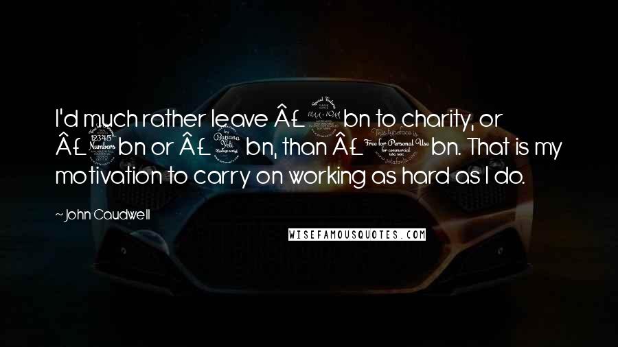 John Caudwell Quotes: I'd much rather leave £2bn to charity, or £3bn or £4bn, than £1bn. That is my motivation to carry on working as hard as I do.