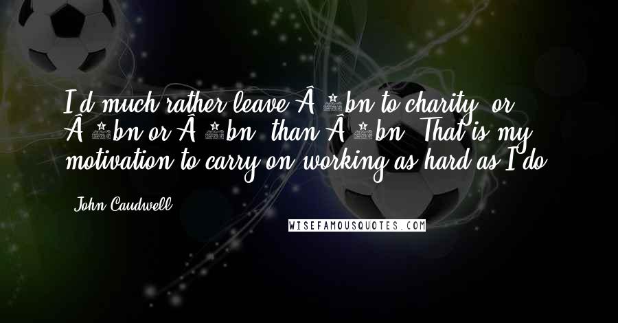 John Caudwell Quotes: I'd much rather leave Â£2bn to charity, or Â£3bn or Â£4bn, than Â£1bn. That is my motivation to carry on working as hard as I do.