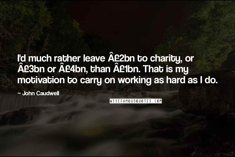 John Caudwell Quotes: I'd much rather leave Â£2bn to charity, or Â£3bn or Â£4bn, than Â£1bn. That is my motivation to carry on working as hard as I do.