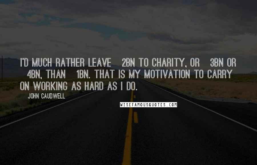 John Caudwell Quotes: I'd much rather leave £2bn to charity, or £3bn or £4bn, than £1bn. That is my motivation to carry on working as hard as I do.