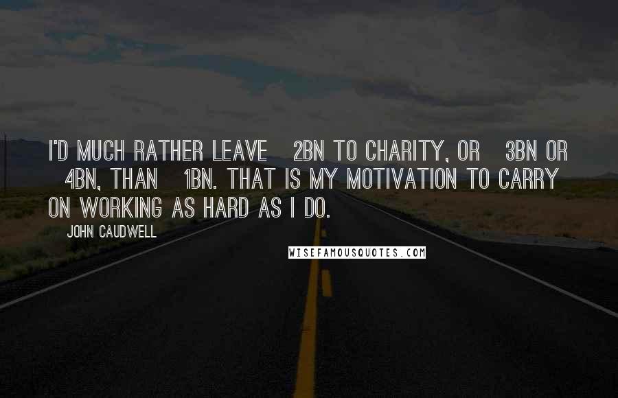 John Caudwell Quotes: I'd much rather leave Â£2bn to charity, or Â£3bn or Â£4bn, than Â£1bn. That is my motivation to carry on working as hard as I do.