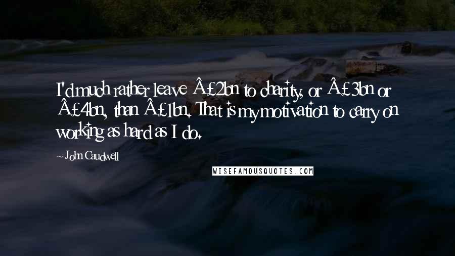 John Caudwell Quotes: I'd much rather leave Â£2bn to charity, or Â£3bn or Â£4bn, than Â£1bn. That is my motivation to carry on working as hard as I do.