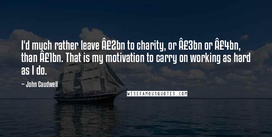 John Caudwell Quotes: I'd much rather leave Â£2bn to charity, or Â£3bn or Â£4bn, than Â£1bn. That is my motivation to carry on working as hard as I do.