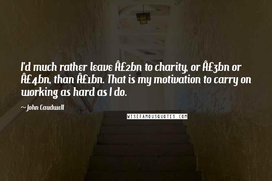 John Caudwell Quotes: I'd much rather leave Â£2bn to charity, or Â£3bn or Â£4bn, than Â£1bn. That is my motivation to carry on working as hard as I do.