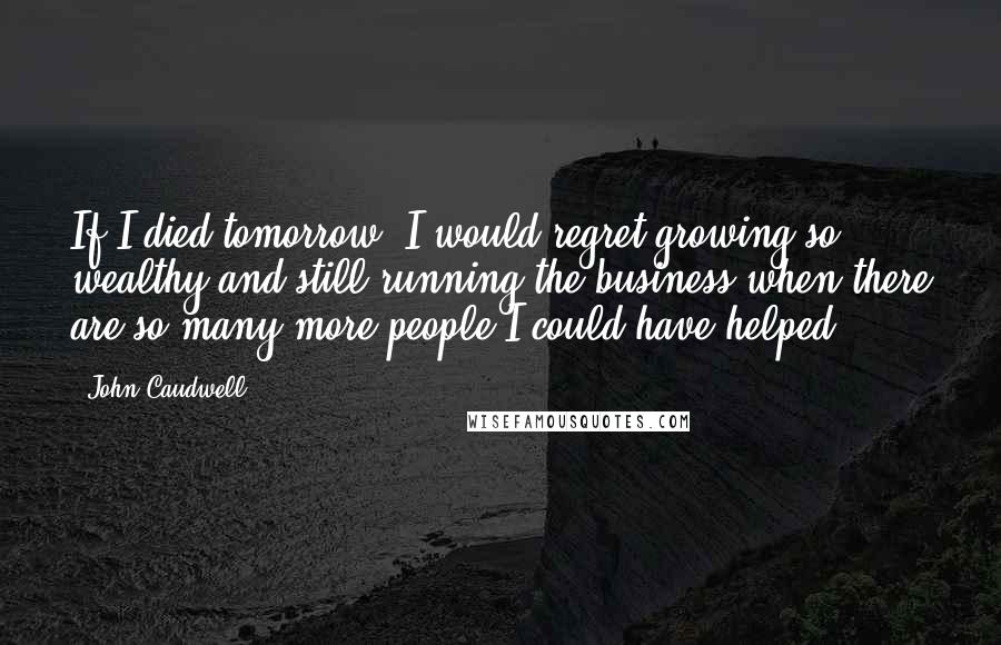 John Caudwell Quotes: If I died tomorrow, I would regret growing so wealthy and still running the business when there are so many more people I could have helped.