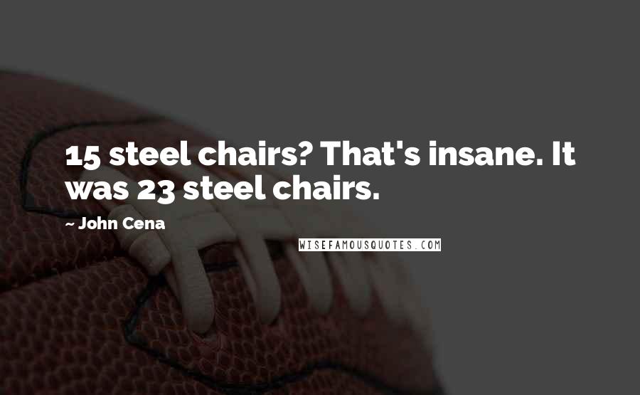John Cena Quotes: 15 steel chairs? That's insane. It was 23 steel chairs.