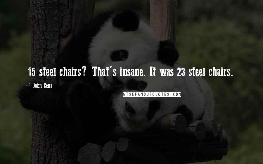 John Cena Quotes: 15 steel chairs? That's insane. It was 23 steel chairs.