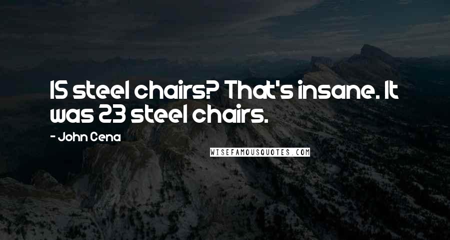 John Cena Quotes: 15 steel chairs? That's insane. It was 23 steel chairs.