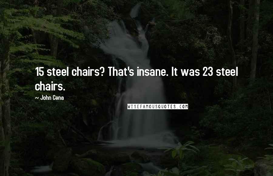 John Cena Quotes: 15 steel chairs? That's insane. It was 23 steel chairs.
