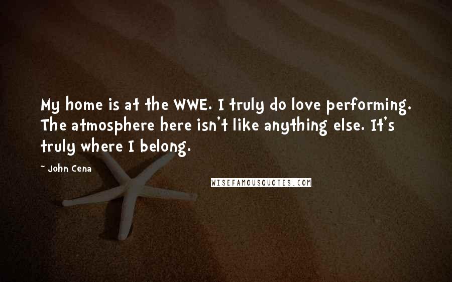 John Cena Quotes: My home is at the WWE. I truly do love performing. The atmosphere here isn't like anything else. It's truly where I belong.