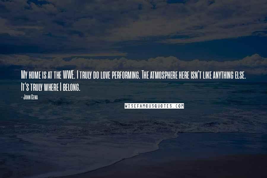 John Cena Quotes: My home is at the WWE. I truly do love performing. The atmosphere here isn't like anything else. It's truly where I belong.