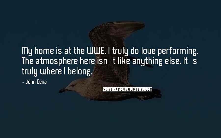 John Cena Quotes: My home is at the WWE. I truly do love performing. The atmosphere here isn't like anything else. It's truly where I belong.