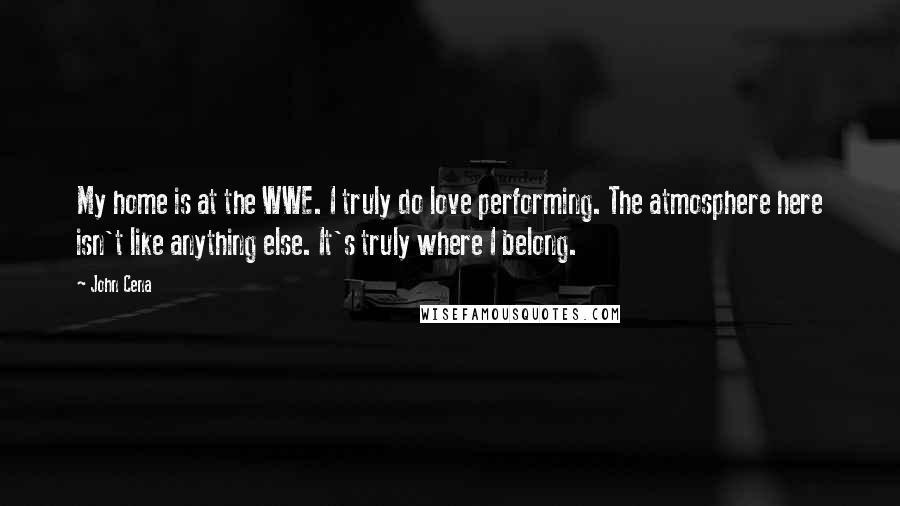 John Cena Quotes: My home is at the WWE. I truly do love performing. The atmosphere here isn't like anything else. It's truly where I belong.