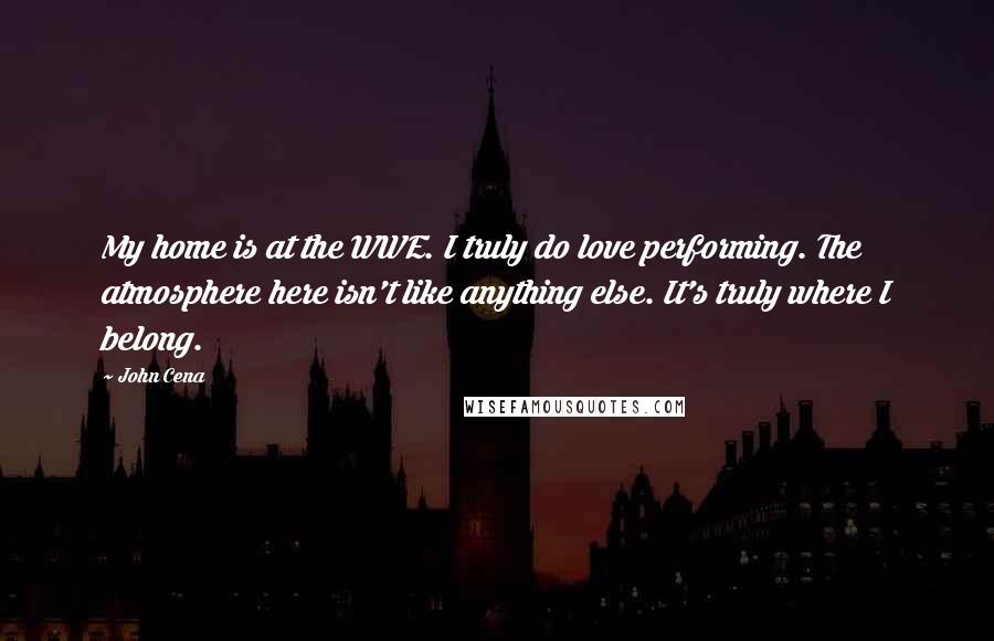 John Cena Quotes: My home is at the WWE. I truly do love performing. The atmosphere here isn't like anything else. It's truly where I belong.