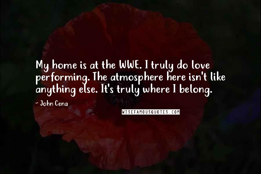 John Cena Quotes: My home is at the WWE. I truly do love performing. The atmosphere here isn't like anything else. It's truly where I belong.