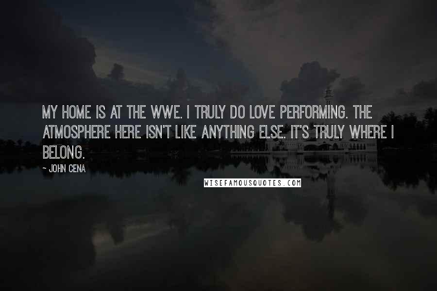 John Cena Quotes: My home is at the WWE. I truly do love performing. The atmosphere here isn't like anything else. It's truly where I belong.