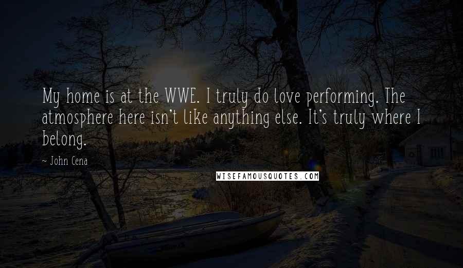 John Cena Quotes: My home is at the WWE. I truly do love performing. The atmosphere here isn't like anything else. It's truly where I belong.