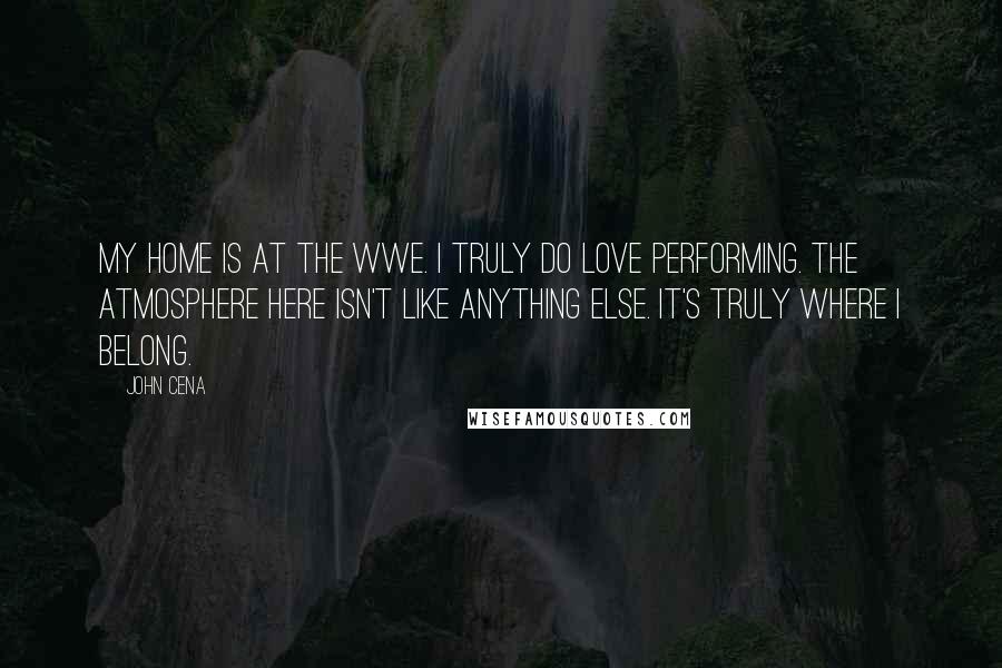 John Cena Quotes: My home is at the WWE. I truly do love performing. The atmosphere here isn't like anything else. It's truly where I belong.