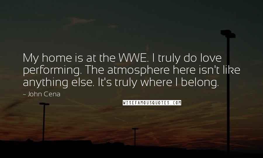 John Cena Quotes: My home is at the WWE. I truly do love performing. The atmosphere here isn't like anything else. It's truly where I belong.