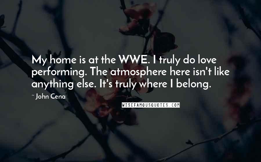 John Cena Quotes: My home is at the WWE. I truly do love performing. The atmosphere here isn't like anything else. It's truly where I belong.