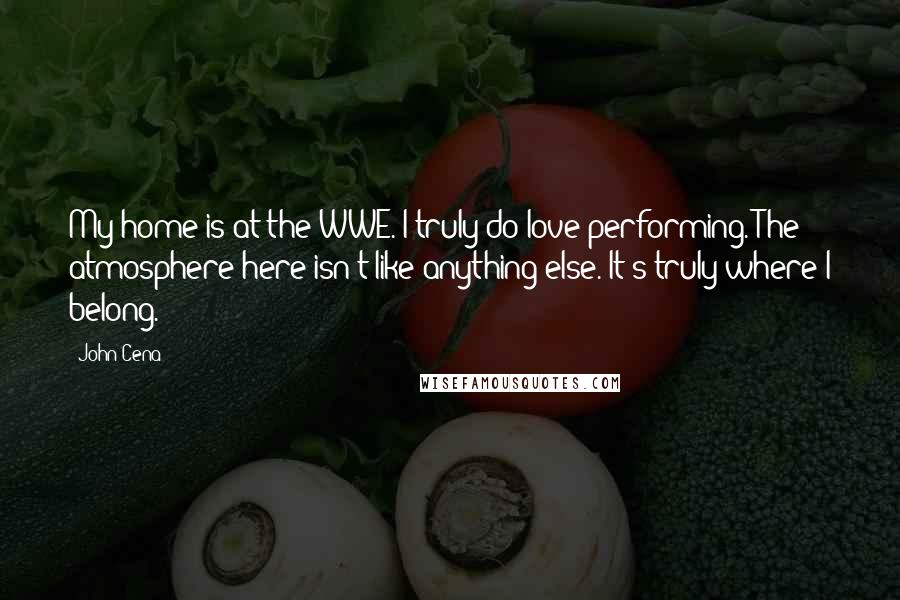 John Cena Quotes: My home is at the WWE. I truly do love performing. The atmosphere here isn't like anything else. It's truly where I belong.