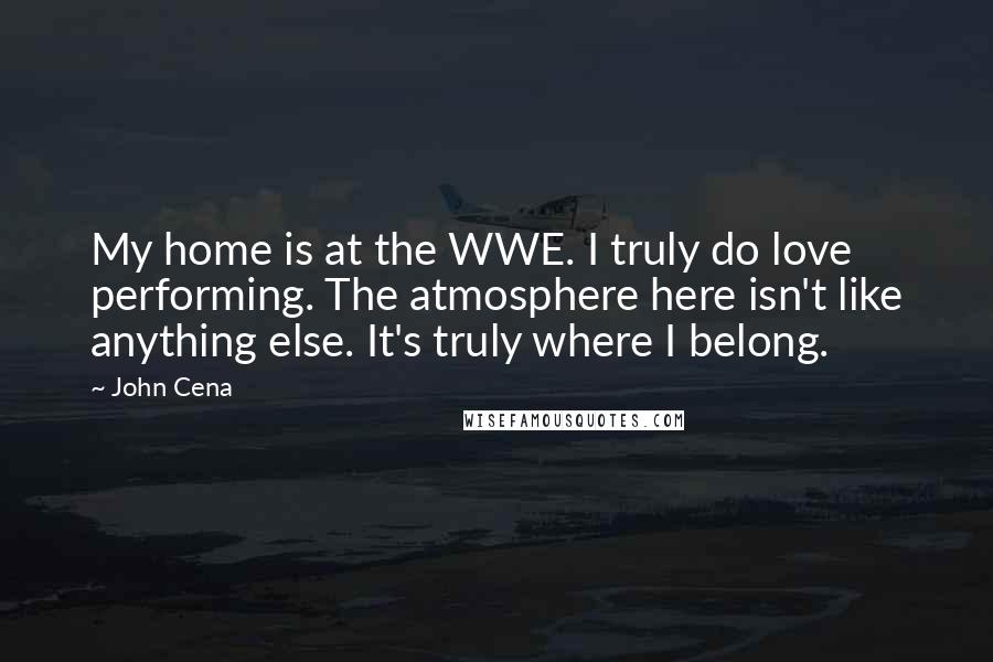 John Cena Quotes: My home is at the WWE. I truly do love performing. The atmosphere here isn't like anything else. It's truly where I belong.