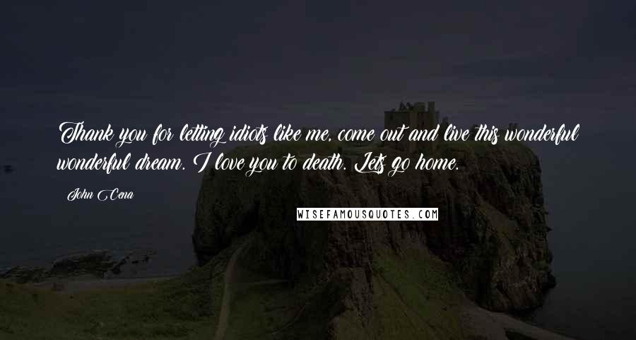 John Cena Quotes: Thank you for letting idiots like me, come out and live this wonderful wonderful dream. I love you to death. Lets go home.